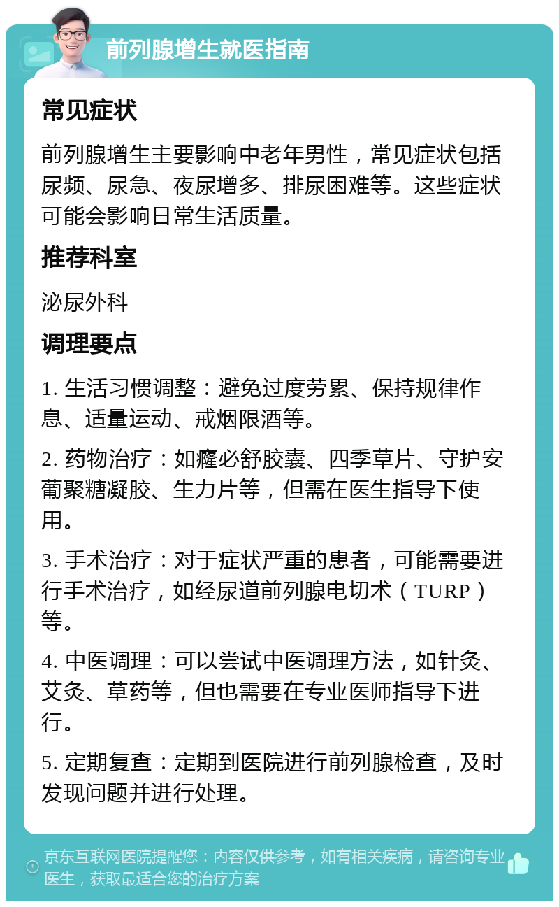 前列腺增生就医指南 常见症状 前列腺增生主要影响中老年男性，常见症状包括尿频、尿急、夜尿增多、排尿困难等。这些症状可能会影响日常生活质量。 推荐科室 泌尿外科 调理要点 1. 生活习惯调整：避免过度劳累、保持规律作息、适量运动、戒烟限酒等。 2. 药物治疗：如癃必舒胶囊、四季草片、守护安葡聚糖凝胶、生力片等，但需在医生指导下使用。 3. 手术治疗：对于症状严重的患者，可能需要进行手术治疗，如经尿道前列腺电切术（TURP）等。 4. 中医调理：可以尝试中医调理方法，如针灸、艾灸、草药等，但也需要在专业医师指导下进行。 5. 定期复查：定期到医院进行前列腺检查，及时发现问题并进行处理。