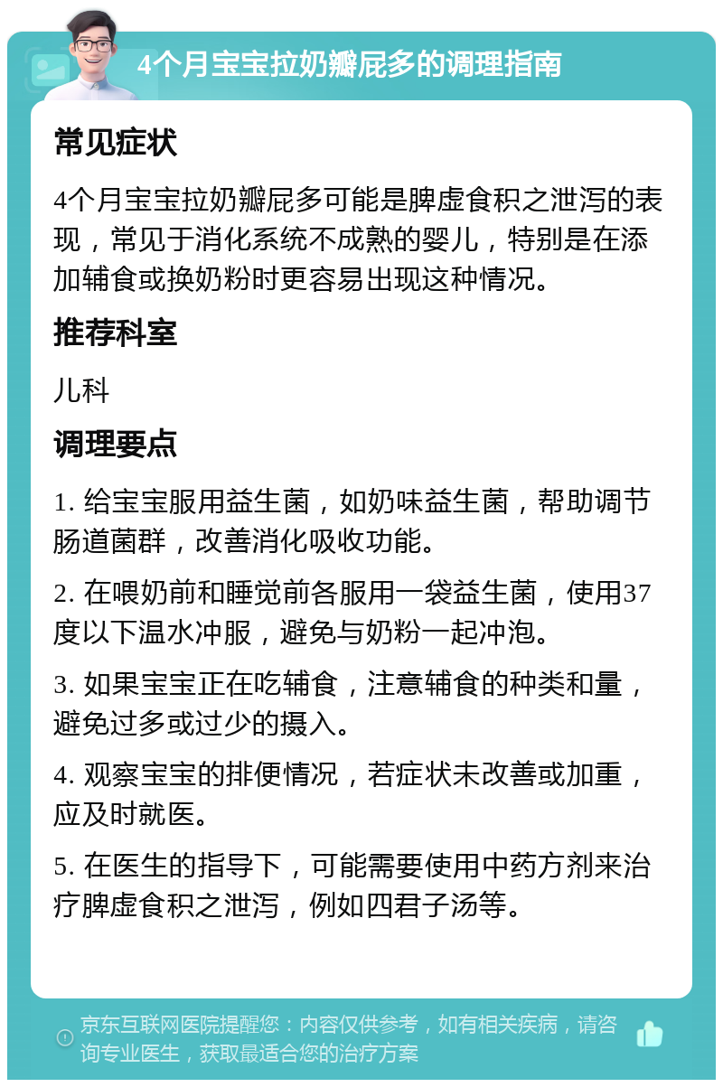 4个月宝宝拉奶瓣屁多的调理指南 常见症状 4个月宝宝拉奶瓣屁多可能是脾虚食积之泄泻的表现，常见于消化系统不成熟的婴儿，特别是在添加辅食或换奶粉时更容易出现这种情况。 推荐科室 儿科 调理要点 1. 给宝宝服用益生菌，如奶味益生菌，帮助调节肠道菌群，改善消化吸收功能。 2. 在喂奶前和睡觉前各服用一袋益生菌，使用37度以下温水冲服，避免与奶粉一起冲泡。 3. 如果宝宝正在吃辅食，注意辅食的种类和量，避免过多或过少的摄入。 4. 观察宝宝的排便情况，若症状未改善或加重，应及时就医。 5. 在医生的指导下，可能需要使用中药方剂来治疗脾虚食积之泄泻，例如四君子汤等。