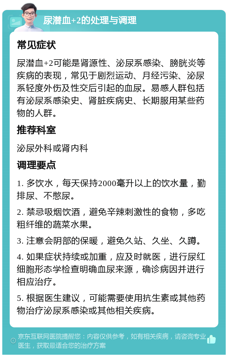 尿潜血+2的处理与调理 常见症状 尿潜血+2可能是肾源性、泌尿系感染、膀胱炎等疾病的表现，常见于剧烈运动、月经污染、泌尿系轻度外伤及性交后引起的血尿。易感人群包括有泌尿系感染史、肾脏疾病史、长期服用某些药物的人群。 推荐科室 泌尿外科或肾内科 调理要点 1. 多饮水，每天保持2000毫升以上的饮水量，勤排尿、不憋尿。 2. 禁忌吸烟饮酒，避免辛辣刺激性的食物，多吃粗纤维的蔬菜水果。 3. 注意会阴部的保暖，避免久站、久坐、久蹲。 4. 如果症状持续或加重，应及时就医，进行尿红细胞形态学检查明确血尿来源，确诊病因并进行相应治疗。 5. 根据医生建议，可能需要使用抗生素或其他药物治疗泌尿系感染或其他相关疾病。