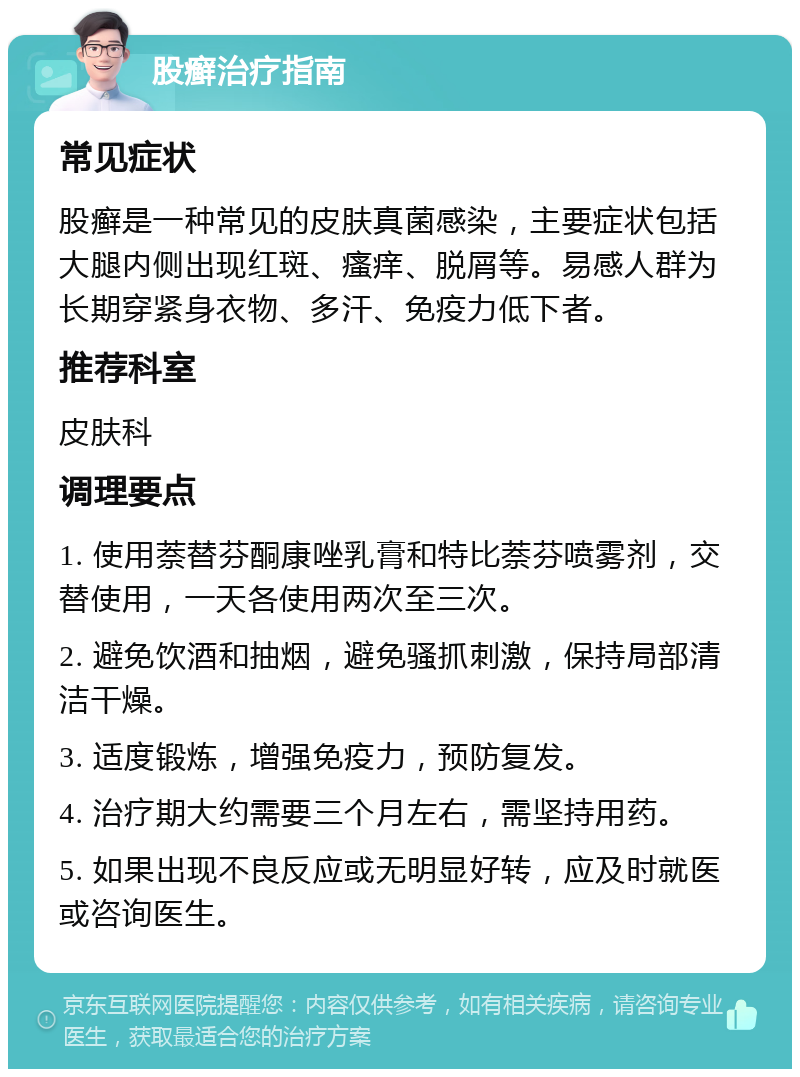 股癣治疗指南 常见症状 股癣是一种常见的皮肤真菌感染，主要症状包括大腿内侧出现红斑、瘙痒、脱屑等。易感人群为长期穿紧身衣物、多汗、免疫力低下者。 推荐科室 皮肤科 调理要点 1. 使用萘替芬酮康唑乳膏和特比萘芬喷雾剂，交替使用，一天各使用两次至三次。 2. 避免饮酒和抽烟，避免骚抓刺激，保持局部清洁干燥。 3. 适度锻炼，增强免疫力，预防复发。 4. 治疗期大约需要三个月左右，需坚持用药。 5. 如果出现不良反应或无明显好转，应及时就医或咨询医生。