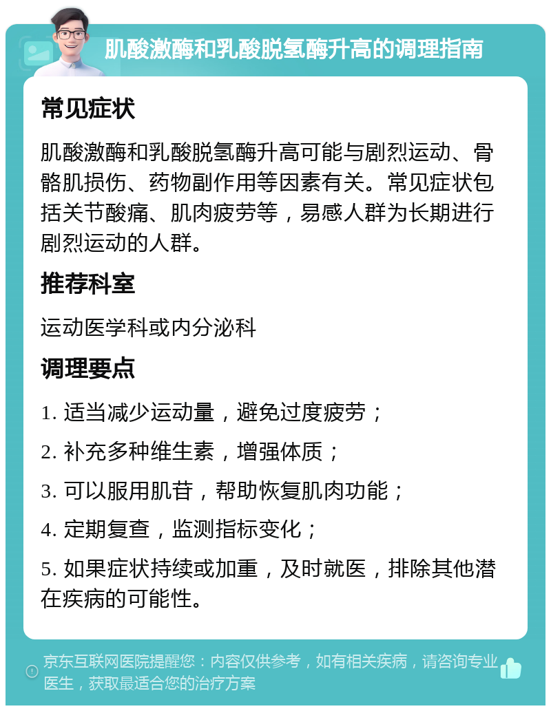 肌酸激酶和乳酸脱氢酶升高的调理指南 常见症状 肌酸激酶和乳酸脱氢酶升高可能与剧烈运动、骨骼肌损伤、药物副作用等因素有关。常见症状包括关节酸痛、肌肉疲劳等，易感人群为长期进行剧烈运动的人群。 推荐科室 运动医学科或内分泌科 调理要点 1. 适当减少运动量，避免过度疲劳； 2. 补充多种维生素，增强体质； 3. 可以服用肌苷，帮助恢复肌肉功能； 4. 定期复查，监测指标变化； 5. 如果症状持续或加重，及时就医，排除其他潜在疾病的可能性。