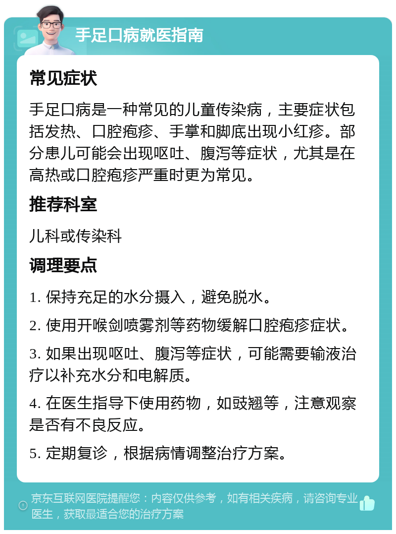 手足口病就医指南 常见症状 手足口病是一种常见的儿童传染病，主要症状包括发热、口腔疱疹、手掌和脚底出现小红疹。部分患儿可能会出现呕吐、腹泻等症状，尤其是在高热或口腔疱疹严重时更为常见。 推荐科室 儿科或传染科 调理要点 1. 保持充足的水分摄入，避免脱水。 2. 使用开喉剑喷雾剂等药物缓解口腔疱疹症状。 3. 如果出现呕吐、腹泻等症状，可能需要输液治疗以补充水分和电解质。 4. 在医生指导下使用药物，如豉翘等，注意观察是否有不良反应。 5. 定期复诊，根据病情调整治疗方案。