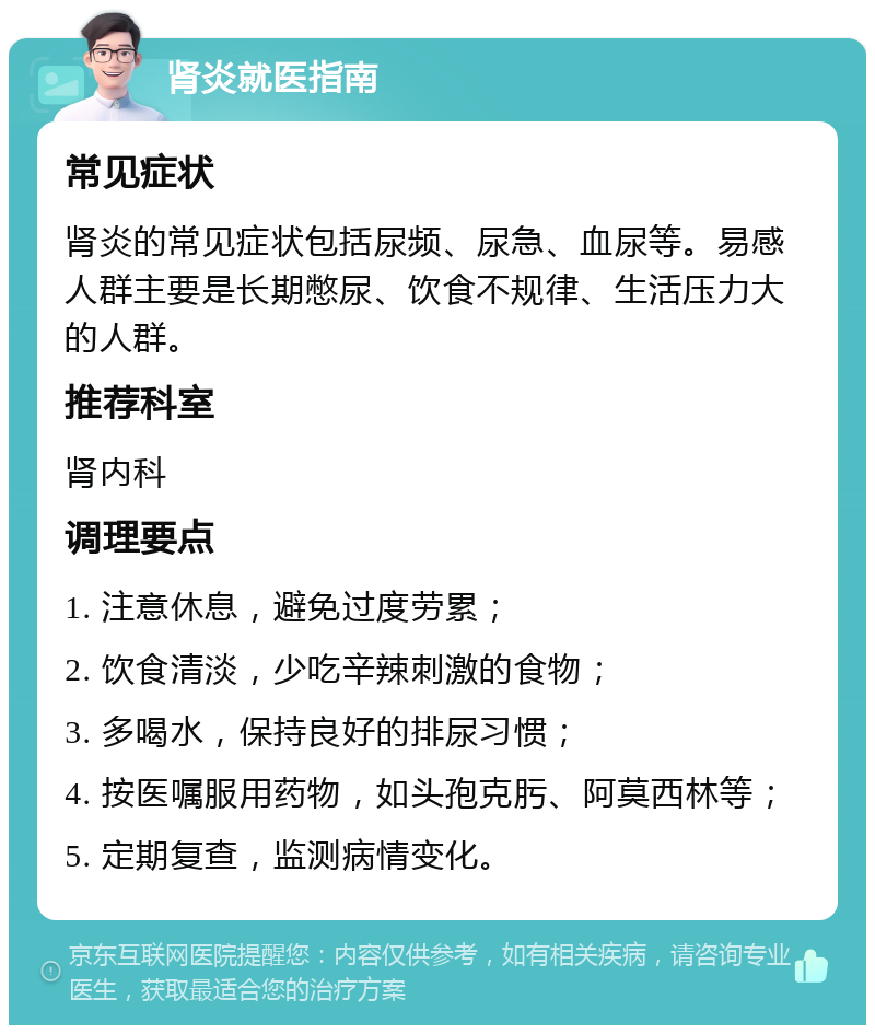 肾炎就医指南 常见症状 肾炎的常见症状包括尿频、尿急、血尿等。易感人群主要是长期憋尿、饮食不规律、生活压力大的人群。 推荐科室 肾内科 调理要点 1. 注意休息，避免过度劳累； 2. 饮食清淡，少吃辛辣刺激的食物； 3. 多喝水，保持良好的排尿习惯； 4. 按医嘱服用药物，如头孢克肟、阿莫西林等； 5. 定期复查，监测病情变化。