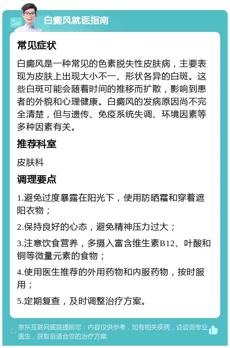 白癜风就医指南 常见症状 白癜风是一种常见的色素脱失性皮肤病，主要表现为皮肤上出现大小不一、形状各异的白斑。这些白斑可能会随着时间的推移而扩散，影响到患者的外貌和心理健康。白癜风的发病原因尚不完全清楚，但与遗传、免疫系统失调、环境因素等多种因素有关。 推荐科室 皮肤科 调理要点 1.避免过度暴露在阳光下，使用防晒霜和穿着遮阳衣物； 2.保持良好的心态，避免精神压力过大； 3.注意饮食营养，多摄入富含维生素B12、叶酸和铜等微量元素的食物； 4.使用医生推荐的外用药物和内服药物，按时服用； 5.定期复查，及时调整治疗方案。