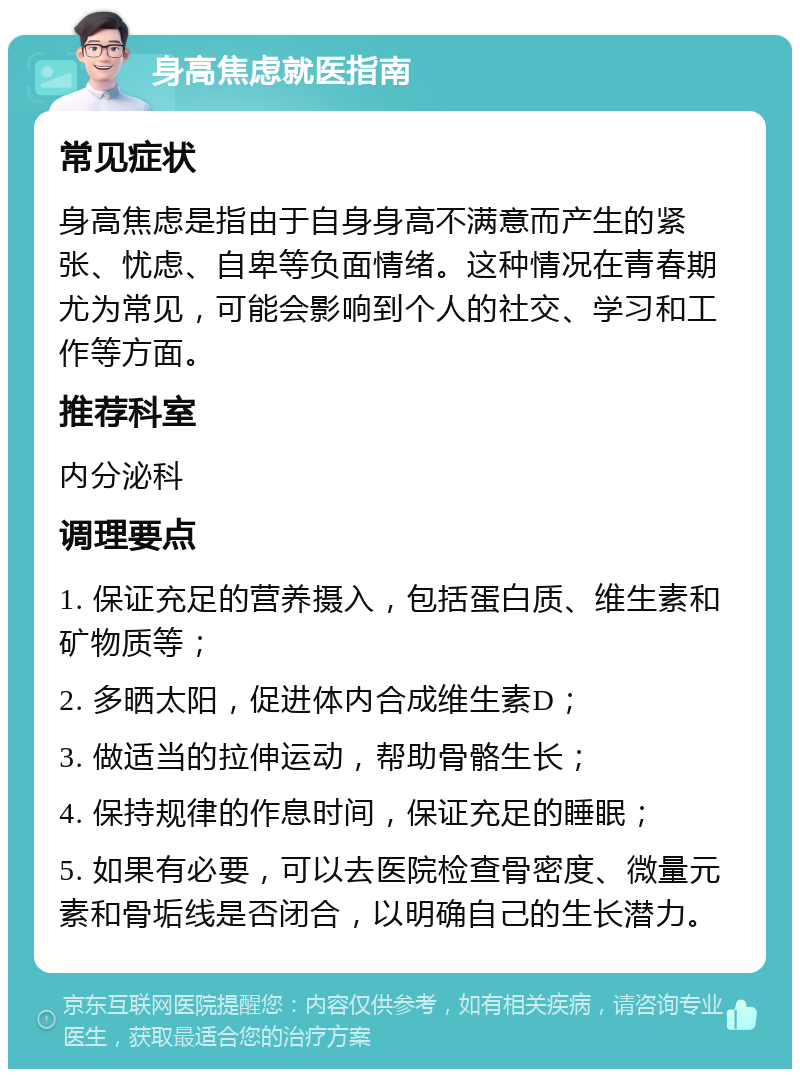 身高焦虑就医指南 常见症状 身高焦虑是指由于自身身高不满意而产生的紧张、忧虑、自卑等负面情绪。这种情况在青春期尤为常见，可能会影响到个人的社交、学习和工作等方面。 推荐科室 内分泌科 调理要点 1. 保证充足的营养摄入，包括蛋白质、维生素和矿物质等； 2. 多晒太阳，促进体内合成维生素D； 3. 做适当的拉伸运动，帮助骨骼生长； 4. 保持规律的作息时间，保证充足的睡眠； 5. 如果有必要，可以去医院检查骨密度、微量元素和骨垢线是否闭合，以明确自己的生长潜力。