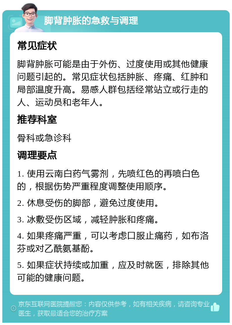 脚背肿胀的急救与调理 常见症状 脚背肿胀可能是由于外伤、过度使用或其他健康问题引起的。常见症状包括肿胀、疼痛、红肿和局部温度升高。易感人群包括经常站立或行走的人、运动员和老年人。 推荐科室 骨科或急诊科 调理要点 1. 使用云南白药气雾剂，先喷红色的再喷白色的，根据伤势严重程度调整使用顺序。 2. 休息受伤的脚部，避免过度使用。 3. 冰敷受伤区域，减轻肿胀和疼痛。 4. 如果疼痛严重，可以考虑口服止痛药，如布洛芬或对乙酰氨基酚。 5. 如果症状持续或加重，应及时就医，排除其他可能的健康问题。