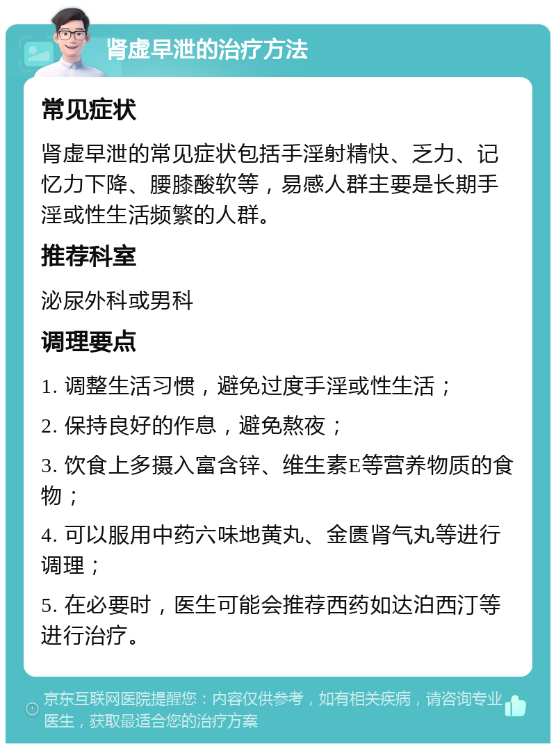 肾虚早泄的治疗方法 常见症状 肾虚早泄的常见症状包括手淫射精快、乏力、记忆力下降、腰膝酸软等，易感人群主要是长期手淫或性生活频繁的人群。 推荐科室 泌尿外科或男科 调理要点 1. 调整生活习惯，避免过度手淫或性生活； 2. 保持良好的作息，避免熬夜； 3. 饮食上多摄入富含锌、维生素E等营养物质的食物； 4. 可以服用中药六味地黄丸、金匮肾气丸等进行调理； 5. 在必要时，医生可能会推荐西药如达泊西汀等进行治疗。