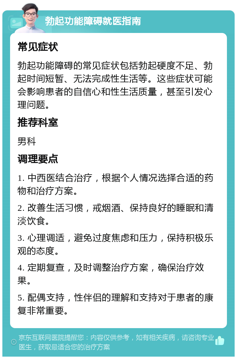 勃起功能障碍就医指南 常见症状 勃起功能障碍的常见症状包括勃起硬度不足、勃起时间短暂、无法完成性生活等。这些症状可能会影响患者的自信心和性生活质量，甚至引发心理问题。 推荐科室 男科 调理要点 1. 中西医结合治疗，根据个人情况选择合适的药物和治疗方案。 2. 改善生活习惯，戒烟酒、保持良好的睡眠和清淡饮食。 3. 心理调适，避免过度焦虑和压力，保持积极乐观的态度。 4. 定期复查，及时调整治疗方案，确保治疗效果。 5. 配偶支持，性伴侣的理解和支持对于患者的康复非常重要。