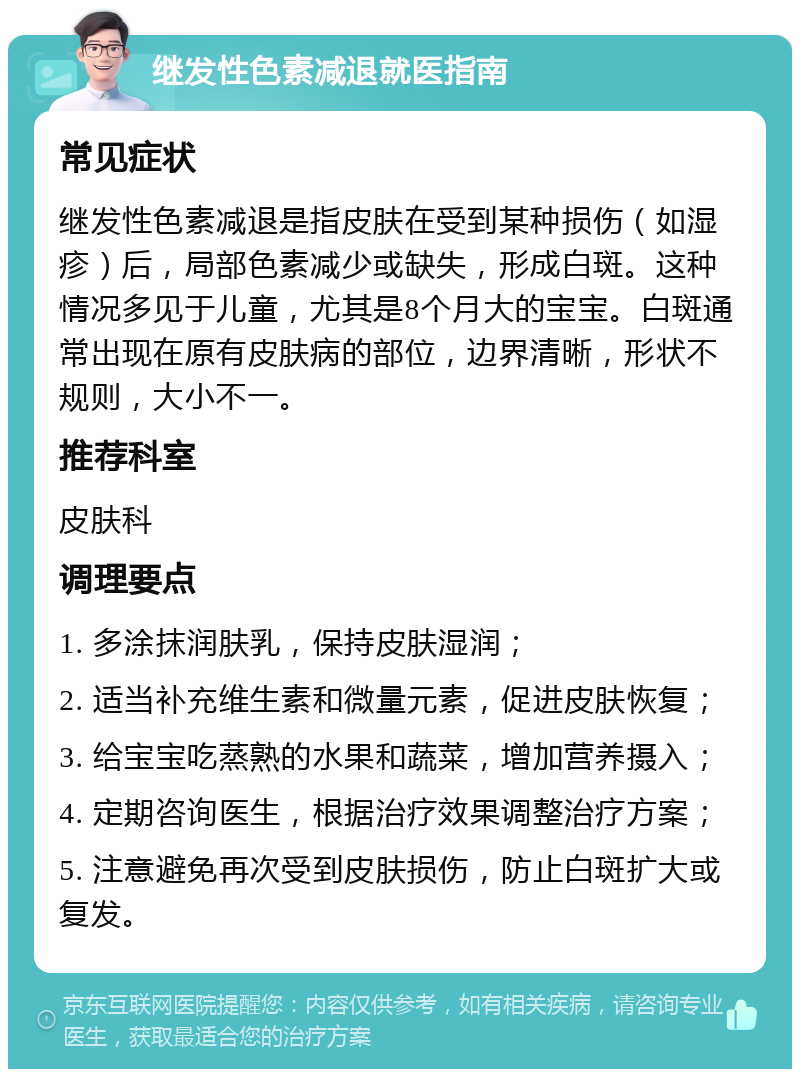 继发性色素减退就医指南 常见症状 继发性色素减退是指皮肤在受到某种损伤（如湿疹）后，局部色素减少或缺失，形成白斑。这种情况多见于儿童，尤其是8个月大的宝宝。白斑通常出现在原有皮肤病的部位，边界清晰，形状不规则，大小不一。 推荐科室 皮肤科 调理要点 1. 多涂抹润肤乳，保持皮肤湿润； 2. 适当补充维生素和微量元素，促进皮肤恢复； 3. 给宝宝吃蒸熟的水果和蔬菜，增加营养摄入； 4. 定期咨询医生，根据治疗效果调整治疗方案； 5. 注意避免再次受到皮肤损伤，防止白斑扩大或复发。