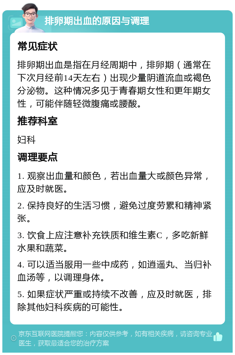 排卵期出血的原因与调理 常见症状 排卵期出血是指在月经周期中，排卵期（通常在下次月经前14天左右）出现少量阴道流血或褐色分泌物。这种情况多见于青春期女性和更年期女性，可能伴随轻微腹痛或腰酸。 推荐科室 妇科 调理要点 1. 观察出血量和颜色，若出血量大或颜色异常，应及时就医。 2. 保持良好的生活习惯，避免过度劳累和精神紧张。 3. 饮食上应注意补充铁质和维生素C，多吃新鲜水果和蔬菜。 4. 可以适当服用一些中成药，如逍遥丸、当归补血汤等，以调理身体。 5. 如果症状严重或持续不改善，应及时就医，排除其他妇科疾病的可能性。