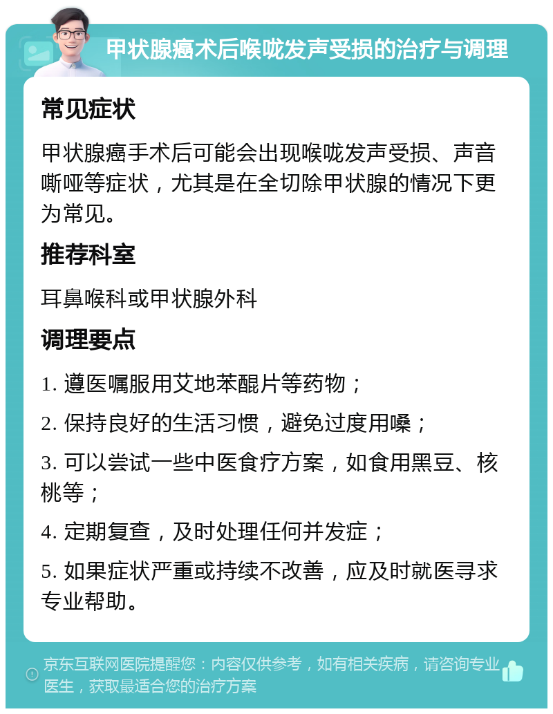 甲状腺癌术后喉咙发声受损的治疗与调理 常见症状 甲状腺癌手术后可能会出现喉咙发声受损、声音嘶哑等症状，尤其是在全切除甲状腺的情况下更为常见。 推荐科室 耳鼻喉科或甲状腺外科 调理要点 1. 遵医嘱服用艾地苯醌片等药物； 2. 保持良好的生活习惯，避免过度用嗓； 3. 可以尝试一些中医食疗方案，如食用黑豆、核桃等； 4. 定期复查，及时处理任何并发症； 5. 如果症状严重或持续不改善，应及时就医寻求专业帮助。