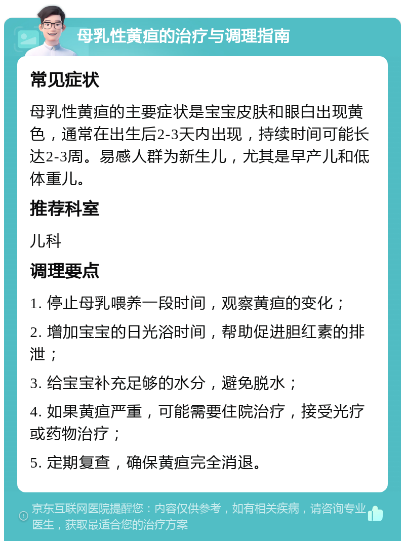 母乳性黄疸的治疗与调理指南 常见症状 母乳性黄疸的主要症状是宝宝皮肤和眼白出现黄色，通常在出生后2-3天内出现，持续时间可能长达2-3周。易感人群为新生儿，尤其是早产儿和低体重儿。 推荐科室 儿科 调理要点 1. 停止母乳喂养一段时间，观察黄疸的变化； 2. 增加宝宝的日光浴时间，帮助促进胆红素的排泄； 3. 给宝宝补充足够的水分，避免脱水； 4. 如果黄疸严重，可能需要住院治疗，接受光疗或药物治疗； 5. 定期复查，确保黄疸完全消退。