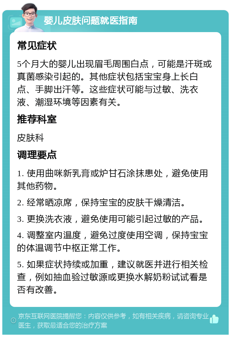 婴儿皮肤问题就医指南 常见症状 5个月大的婴儿出现眉毛周围白点，可能是汗斑或真菌感染引起的。其他症状包括宝宝身上长白点、手脚出汗等。这些症状可能与过敏、洗衣液、潮湿环境等因素有关。 推荐科室 皮肤科 调理要点 1. 使用曲咪新乳膏或炉甘石涂抹患处，避免使用其他药物。 2. 经常晒凉席，保持宝宝的皮肤干燥清洁。 3. 更换洗衣液，避免使用可能引起过敏的产品。 4. 调整室内温度，避免过度使用空调，保持宝宝的体温调节中枢正常工作。 5. 如果症状持续或加重，建议就医并进行相关检查，例如抽血验过敏源或更换水解奶粉试试看是否有改善。