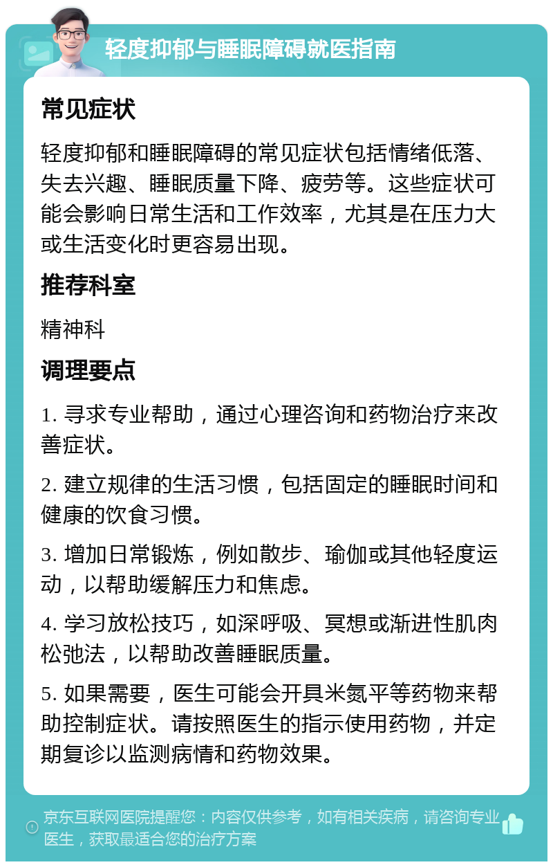 轻度抑郁与睡眠障碍就医指南 常见症状 轻度抑郁和睡眠障碍的常见症状包括情绪低落、失去兴趣、睡眠质量下降、疲劳等。这些症状可能会影响日常生活和工作效率，尤其是在压力大或生活变化时更容易出现。 推荐科室 精神科 调理要点 1. 寻求专业帮助，通过心理咨询和药物治疗来改善症状。 2. 建立规律的生活习惯，包括固定的睡眠时间和健康的饮食习惯。 3. 增加日常锻炼，例如散步、瑜伽或其他轻度运动，以帮助缓解压力和焦虑。 4. 学习放松技巧，如深呼吸、冥想或渐进性肌肉松弛法，以帮助改善睡眠质量。 5. 如果需要，医生可能会开具米氮平等药物来帮助控制症状。请按照医生的指示使用药物，并定期复诊以监测病情和药物效果。