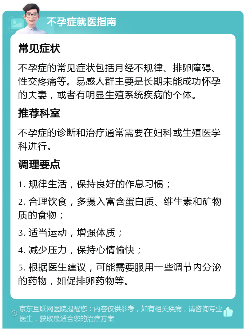 不孕症就医指南 常见症状 不孕症的常见症状包括月经不规律、排卵障碍、性交疼痛等。易感人群主要是长期未能成功怀孕的夫妻，或者有明显生殖系统疾病的个体。 推荐科室 不孕症的诊断和治疗通常需要在妇科或生殖医学科进行。 调理要点 1. 规律生活，保持良好的作息习惯； 2. 合理饮食，多摄入富含蛋白质、维生素和矿物质的食物； 3. 适当运动，增强体质； 4. 减少压力，保持心情愉快； 5. 根据医生建议，可能需要服用一些调节内分泌的药物，如促排卵药物等。