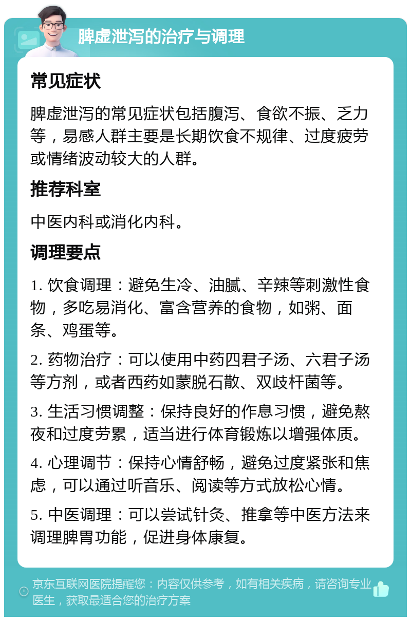 脾虚泄泻的治疗与调理 常见症状 脾虚泄泻的常见症状包括腹泻、食欲不振、乏力等，易感人群主要是长期饮食不规律、过度疲劳或情绪波动较大的人群。 推荐科室 中医内科或消化内科。 调理要点 1. 饮食调理：避免生冷、油腻、辛辣等刺激性食物，多吃易消化、富含营养的食物，如粥、面条、鸡蛋等。 2. 药物治疗：可以使用中药四君子汤、六君子汤等方剂，或者西药如蒙脱石散、双歧杆菌等。 3. 生活习惯调整：保持良好的作息习惯，避免熬夜和过度劳累，适当进行体育锻炼以增强体质。 4. 心理调节：保持心情舒畅，避免过度紧张和焦虑，可以通过听音乐、阅读等方式放松心情。 5. 中医调理：可以尝试针灸、推拿等中医方法来调理脾胃功能，促进身体康复。