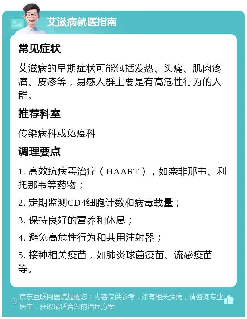 艾滋病就医指南 常见症状 艾滋病的早期症状可能包括发热、头痛、肌肉疼痛、皮疹等，易感人群主要是有高危性行为的人群。 推荐科室 传染病科或免疫科 调理要点 1. 高效抗病毒治疗（HAART），如奈非那韦、利托那韦等药物； 2. 定期监测CD4细胞计数和病毒载量； 3. 保持良好的营养和休息； 4. 避免高危性行为和共用注射器； 5. 接种相关疫苗，如肺炎球菌疫苗、流感疫苗等。