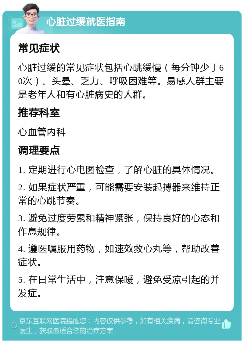 心脏过缓就医指南 常见症状 心脏过缓的常见症状包括心跳缓慢（每分钟少于60次）、头晕、乏力、呼吸困难等。易感人群主要是老年人和有心脏病史的人群。 推荐科室 心血管内科 调理要点 1. 定期进行心电图检查，了解心脏的具体情况。 2. 如果症状严重，可能需要安装起搏器来维持正常的心跳节奏。 3. 避免过度劳累和精神紧张，保持良好的心态和作息规律。 4. 遵医嘱服用药物，如速效救心丸等，帮助改善症状。 5. 在日常生活中，注意保暖，避免受凉引起的并发症。