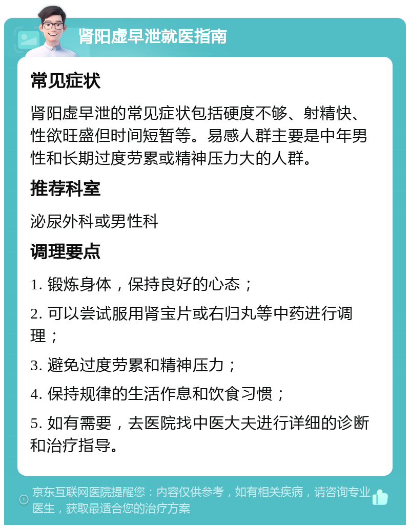 肾阳虚早泄就医指南 常见症状 肾阳虚早泄的常见症状包括硬度不够、射精快、性欲旺盛但时间短暂等。易感人群主要是中年男性和长期过度劳累或精神压力大的人群。 推荐科室 泌尿外科或男性科 调理要点 1. 锻炼身体，保持良好的心态； 2. 可以尝试服用肾宝片或右归丸等中药进行调理； 3. 避免过度劳累和精神压力； 4. 保持规律的生活作息和饮食习惯； 5. 如有需要，去医院找中医大夫进行详细的诊断和治疗指导。