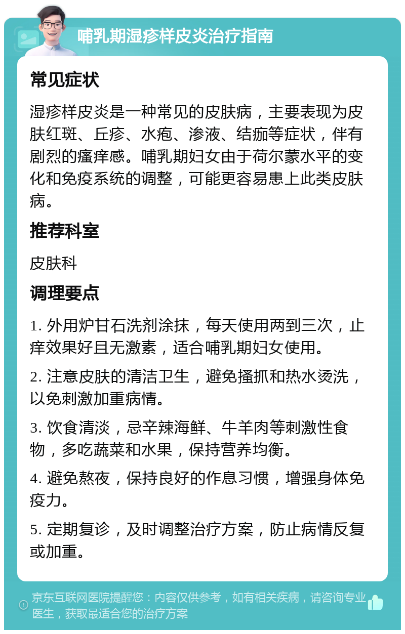 哺乳期湿疹样皮炎治疗指南 常见症状 湿疹样皮炎是一种常见的皮肤病，主要表现为皮肤红斑、丘疹、水疱、渗液、结痂等症状，伴有剧烈的瘙痒感。哺乳期妇女由于荷尔蒙水平的变化和免疫系统的调整，可能更容易患上此类皮肤病。 推荐科室 皮肤科 调理要点 1. 外用炉甘石洗剂涂抹，每天使用两到三次，止痒效果好且无激素，适合哺乳期妇女使用。 2. 注意皮肤的清洁卫生，避免搔抓和热水烫洗，以免刺激加重病情。 3. 饮食清淡，忌辛辣海鲜、牛羊肉等刺激性食物，多吃蔬菜和水果，保持营养均衡。 4. 避免熬夜，保持良好的作息习惯，增强身体免疫力。 5. 定期复诊，及时调整治疗方案，防止病情反复或加重。