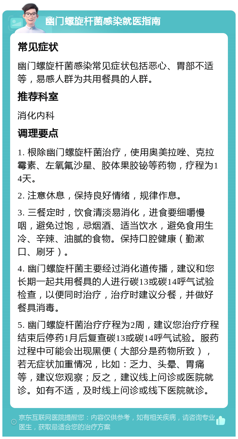 幽门螺旋杆菌感染就医指南 常见症状 幽门螺旋杆菌感染常见症状包括恶心、胃部不适等，易感人群为共用餐具的人群。 推荐科室 消化内科 调理要点 1. 根除幽门螺旋杆菌治疗，使用奥美拉唑、克拉霉素、左氧氟沙星、胶体果胶铋等药物，疗程为14天。 2. 注意休息，保持良好情绪，规律作息。 3. 三餐定时，饮食清淡易消化，进食要细嚼慢咽，避免过饱，忌烟酒、适当饮水，避免食用生冷、辛辣、油腻的食物。保持口腔健康（勤漱口、刷牙）。 4. 幽门螺旋杆菌主要经过消化道传播，建议和您长期一起共用餐具的人进行碳13或碳14呼气试验检查，以便同时治疗，治疗时建议分餐，并做好餐具消毒。 5. 幽门螺旋杆菌治疗疗程为2周，建议您治疗疗程结束后停药1月后复查碳13或碳14呼气试验。服药过程中可能会出现黑便（大部分是药物所致），若无症状加重情况，比如：乏力、头晕、胃痛等，建议您观察；反之，建议线上问诊或医院就诊。如有不适，及时线上问诊或线下医院就诊。