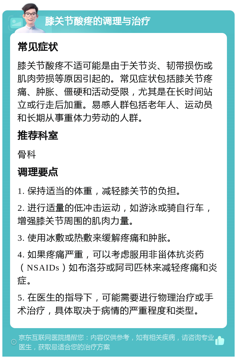 膝关节酸疼的调理与治疗 常见症状 膝关节酸疼不适可能是由于关节炎、韧带损伤或肌肉劳损等原因引起的。常见症状包括膝关节疼痛、肿胀、僵硬和活动受限，尤其是在长时间站立或行走后加重。易感人群包括老年人、运动员和长期从事重体力劳动的人群。 推荐科室 骨科 调理要点 1. 保持适当的体重，减轻膝关节的负担。 2. 进行适量的低冲击运动，如游泳或骑自行车，增强膝关节周围的肌肉力量。 3. 使用冰敷或热敷来缓解疼痛和肿胀。 4. 如果疼痛严重，可以考虑服用非甾体抗炎药（NSAIDs）如布洛芬或阿司匹林来减轻疼痛和炎症。 5. 在医生的指导下，可能需要进行物理治疗或手术治疗，具体取决于病情的严重程度和类型。