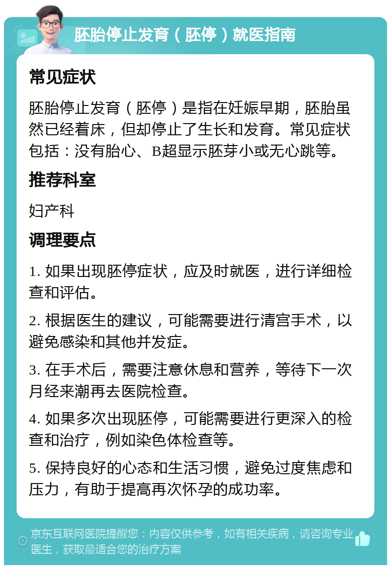 胚胎停止发育（胚停）就医指南 常见症状 胚胎停止发育（胚停）是指在妊娠早期，胚胎虽然已经着床，但却停止了生长和发育。常见症状包括：没有胎心、B超显示胚芽小或无心跳等。 推荐科室 妇产科 调理要点 1. 如果出现胚停症状，应及时就医，进行详细检查和评估。 2. 根据医生的建议，可能需要进行清宫手术，以避免感染和其他并发症。 3. 在手术后，需要注意休息和营养，等待下一次月经来潮再去医院检查。 4. 如果多次出现胚停，可能需要进行更深入的检查和治疗，例如染色体检查等。 5. 保持良好的心态和生活习惯，避免过度焦虑和压力，有助于提高再次怀孕的成功率。