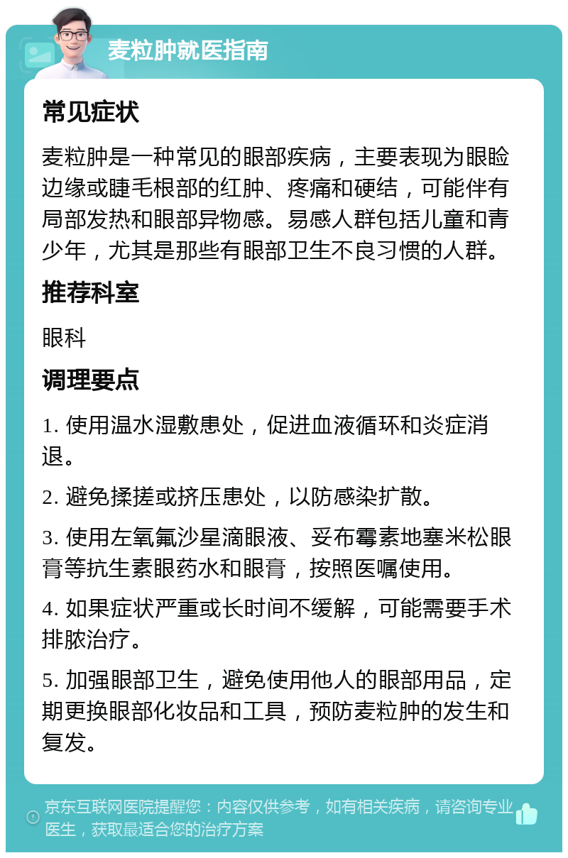 麦粒肿就医指南 常见症状 麦粒肿是一种常见的眼部疾病，主要表现为眼睑边缘或睫毛根部的红肿、疼痛和硬结，可能伴有局部发热和眼部异物感。易感人群包括儿童和青少年，尤其是那些有眼部卫生不良习惯的人群。 推荐科室 眼科 调理要点 1. 使用温水湿敷患处，促进血液循环和炎症消退。 2. 避免揉搓或挤压患处，以防感染扩散。 3. 使用左氧氟沙星滴眼液、妥布霉素地塞米松眼膏等抗生素眼药水和眼膏，按照医嘱使用。 4. 如果症状严重或长时间不缓解，可能需要手术排脓治疗。 5. 加强眼部卫生，避免使用他人的眼部用品，定期更换眼部化妆品和工具，预防麦粒肿的发生和复发。