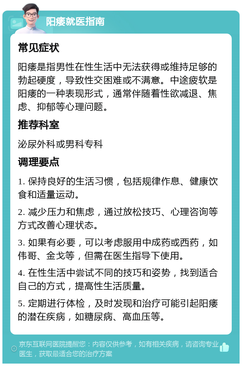 阳痿就医指南 常见症状 阳痿是指男性在性生活中无法获得或维持足够的勃起硬度，导致性交困难或不满意。中途疲软是阳痿的一种表现形式，通常伴随着性欲减退、焦虑、抑郁等心理问题。 推荐科室 泌尿外科或男科专科 调理要点 1. 保持良好的生活习惯，包括规律作息、健康饮食和适量运动。 2. 减少压力和焦虑，通过放松技巧、心理咨询等方式改善心理状态。 3. 如果有必要，可以考虑服用中成药或西药，如伟哥、金戈等，但需在医生指导下使用。 4. 在性生活中尝试不同的技巧和姿势，找到适合自己的方式，提高性生活质量。 5. 定期进行体检，及时发现和治疗可能引起阳痿的潜在疾病，如糖尿病、高血压等。