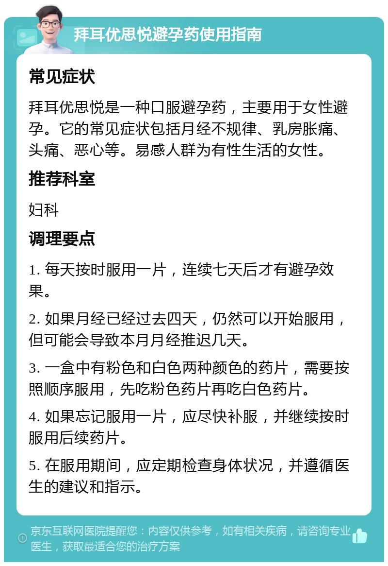 拜耳优思悦避孕药使用指南 常见症状 拜耳优思悦是一种口服避孕药，主要用于女性避孕。它的常见症状包括月经不规律、乳房胀痛、头痛、恶心等。易感人群为有性生活的女性。 推荐科室 妇科 调理要点 1. 每天按时服用一片，连续七天后才有避孕效果。 2. 如果月经已经过去四天，仍然可以开始服用，但可能会导致本月月经推迟几天。 3. 一盒中有粉色和白色两种颜色的药片，需要按照顺序服用，先吃粉色药片再吃白色药片。 4. 如果忘记服用一片，应尽快补服，并继续按时服用后续药片。 5. 在服用期间，应定期检查身体状况，并遵循医生的建议和指示。