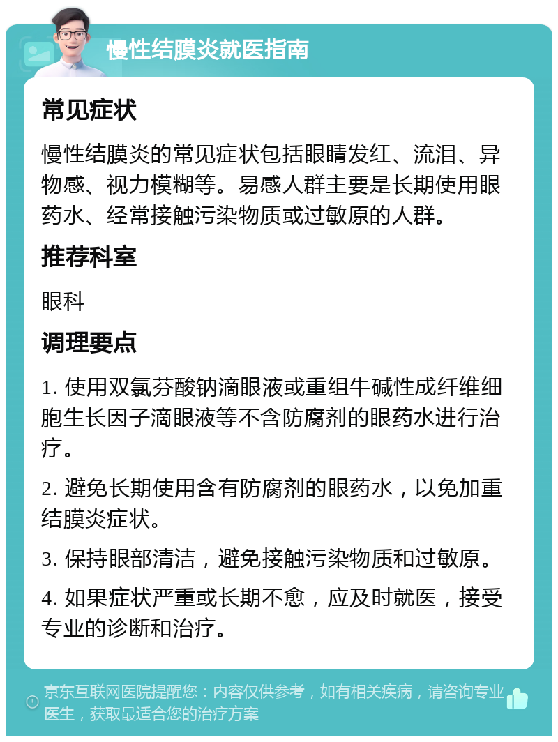 慢性结膜炎就医指南 常见症状 慢性结膜炎的常见症状包括眼睛发红、流泪、异物感、视力模糊等。易感人群主要是长期使用眼药水、经常接触污染物质或过敏原的人群。 推荐科室 眼科 调理要点 1. 使用双氯芬酸钠滴眼液或重组牛碱性成纤维细胞生长因子滴眼液等不含防腐剂的眼药水进行治疗。 2. 避免长期使用含有防腐剂的眼药水，以免加重结膜炎症状。 3. 保持眼部清洁，避免接触污染物质和过敏原。 4. 如果症状严重或长期不愈，应及时就医，接受专业的诊断和治疗。