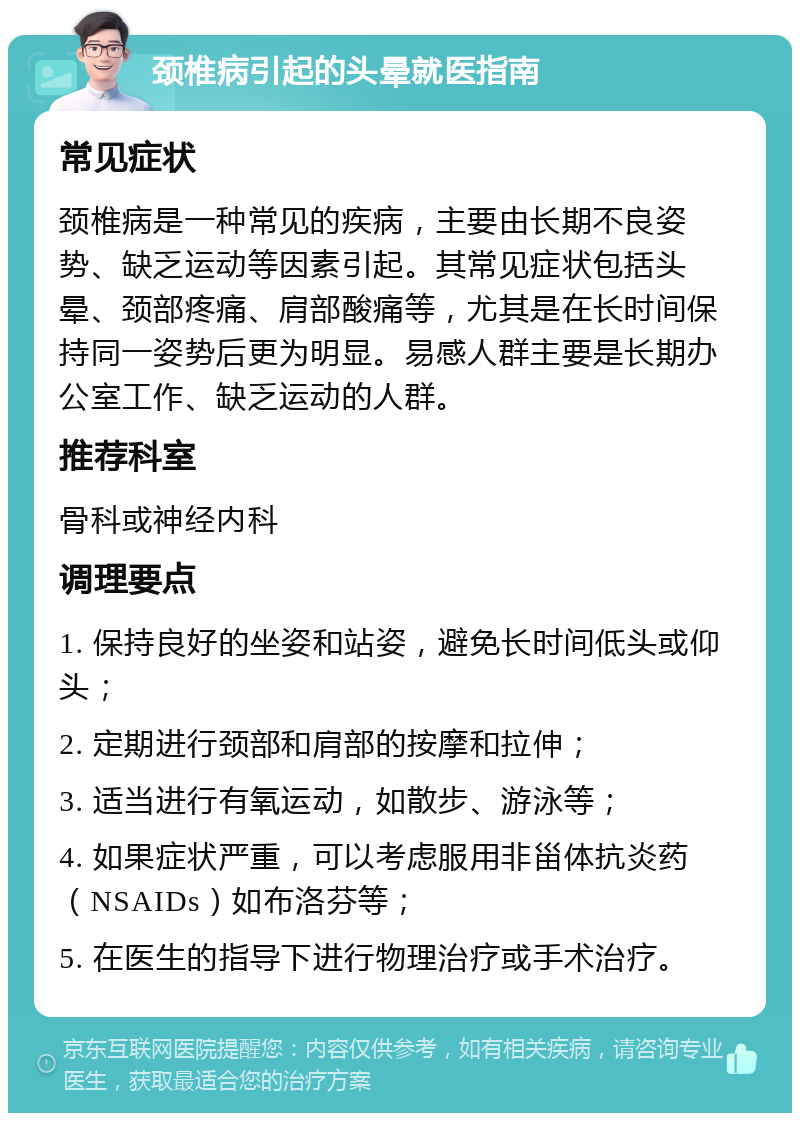 颈椎病引起的头晕就医指南 常见症状 颈椎病是一种常见的疾病，主要由长期不良姿势、缺乏运动等因素引起。其常见症状包括头晕、颈部疼痛、肩部酸痛等，尤其是在长时间保持同一姿势后更为明显。易感人群主要是长期办公室工作、缺乏运动的人群。 推荐科室 骨科或神经内科 调理要点 1. 保持良好的坐姿和站姿，避免长时间低头或仰头； 2. 定期进行颈部和肩部的按摩和拉伸； 3. 适当进行有氧运动，如散步、游泳等； 4. 如果症状严重，可以考虑服用非甾体抗炎药（NSAIDs）如布洛芬等； 5. 在医生的指导下进行物理治疗或手术治疗。