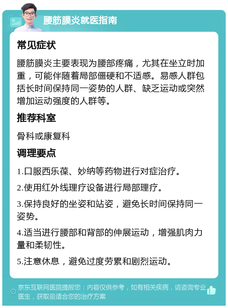 腰筋膜炎就医指南 常见症状 腰筋膜炎主要表现为腰部疼痛，尤其在坐立时加重，可能伴随着局部僵硬和不适感。易感人群包括长时间保持同一姿势的人群、缺乏运动或突然增加运动强度的人群等。 推荐科室 骨科或康复科 调理要点 1.口服西乐葆、妙纳等药物进行对症治疗。 2.使用红外线理疗设备进行局部理疗。 3.保持良好的坐姿和站姿，避免长时间保持同一姿势。 4.适当进行腰部和背部的伸展运动，增强肌肉力量和柔韧性。 5.注意休息，避免过度劳累和剧烈运动。