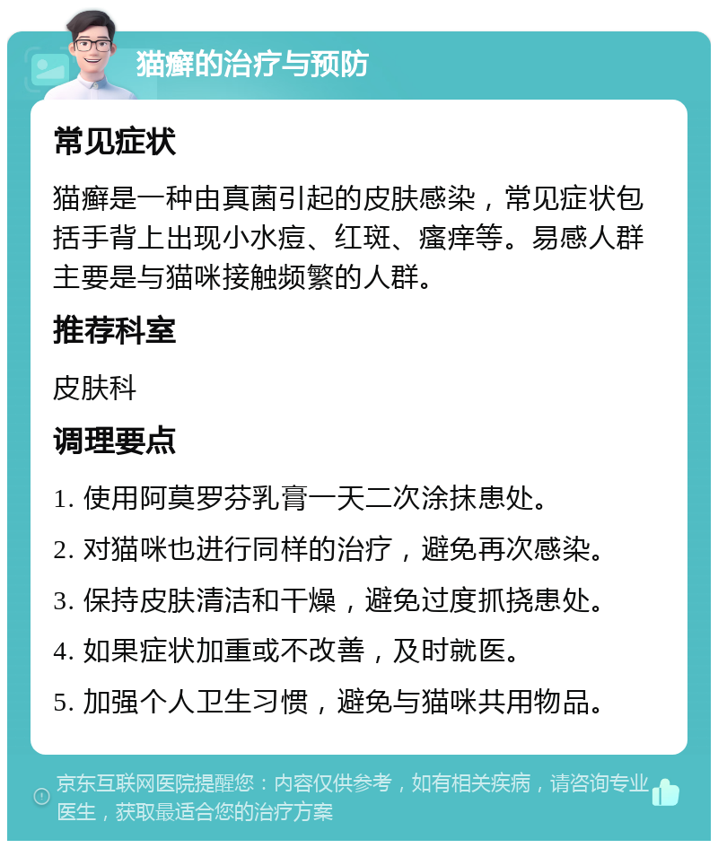 猫癣的治疗与预防 常见症状 猫癣是一种由真菌引起的皮肤感染，常见症状包括手背上出现小水痘、红斑、瘙痒等。易感人群主要是与猫咪接触频繁的人群。 推荐科室 皮肤科 调理要点 1. 使用阿莫罗芬乳膏一天二次涂抹患处。 2. 对猫咪也进行同样的治疗，避免再次感染。 3. 保持皮肤清洁和干燥，避免过度抓挠患处。 4. 如果症状加重或不改善，及时就医。 5. 加强个人卫生习惯，避免与猫咪共用物品。