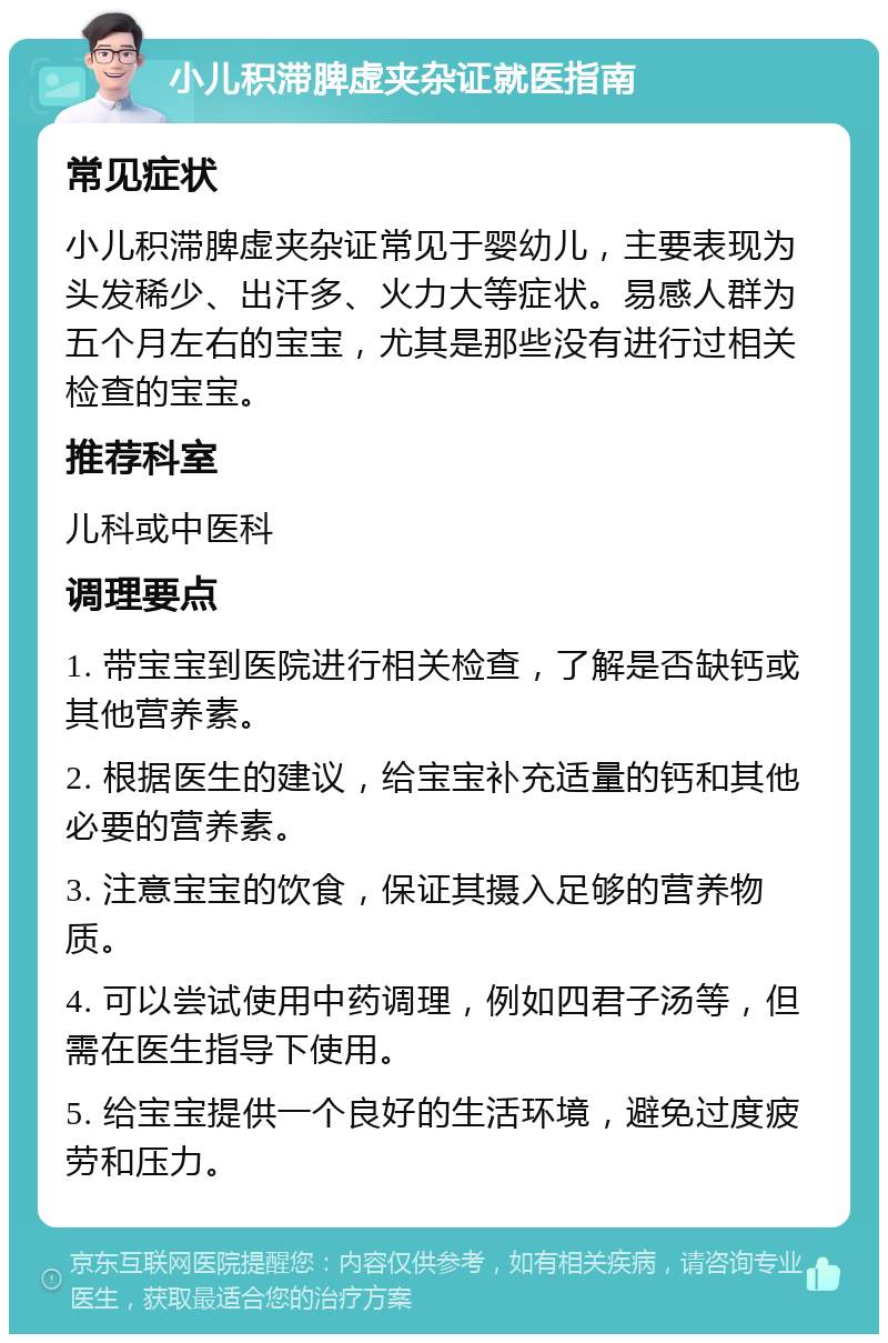 小儿积滞脾虚夹杂证就医指南 常见症状 小儿积滞脾虚夹杂证常见于婴幼儿，主要表现为头发稀少、出汗多、火力大等症状。易感人群为五个月左右的宝宝，尤其是那些没有进行过相关检查的宝宝。 推荐科室 儿科或中医科 调理要点 1. 带宝宝到医院进行相关检查，了解是否缺钙或其他营养素。 2. 根据医生的建议，给宝宝补充适量的钙和其他必要的营养素。 3. 注意宝宝的饮食，保证其摄入足够的营养物质。 4. 可以尝试使用中药调理，例如四君子汤等，但需在医生指导下使用。 5. 给宝宝提供一个良好的生活环境，避免过度疲劳和压力。