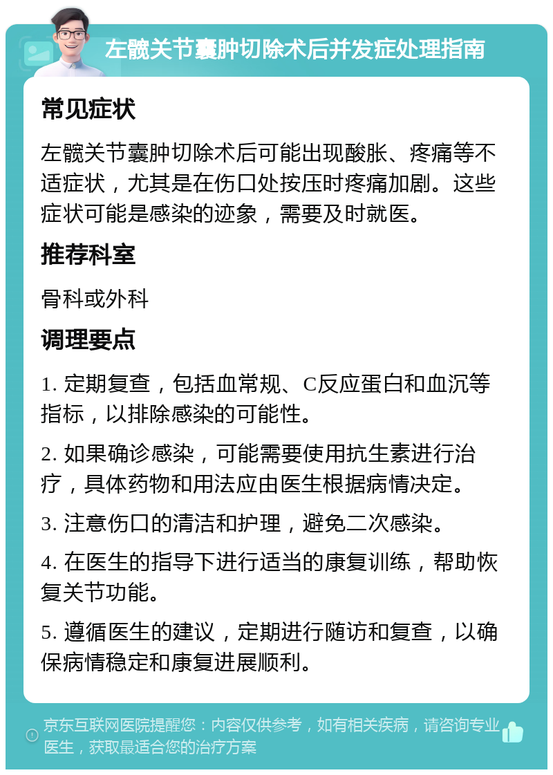 左髋关节囊肿切除术后并发症处理指南 常见症状 左髋关节囊肿切除术后可能出现酸胀、疼痛等不适症状，尤其是在伤口处按压时疼痛加剧。这些症状可能是感染的迹象，需要及时就医。 推荐科室 骨科或外科 调理要点 1. 定期复查，包括血常规、C反应蛋白和血沉等指标，以排除感染的可能性。 2. 如果确诊感染，可能需要使用抗生素进行治疗，具体药物和用法应由医生根据病情决定。 3. 注意伤口的清洁和护理，避免二次感染。 4. 在医生的指导下进行适当的康复训练，帮助恢复关节功能。 5. 遵循医生的建议，定期进行随访和复查，以确保病情稳定和康复进展顺利。