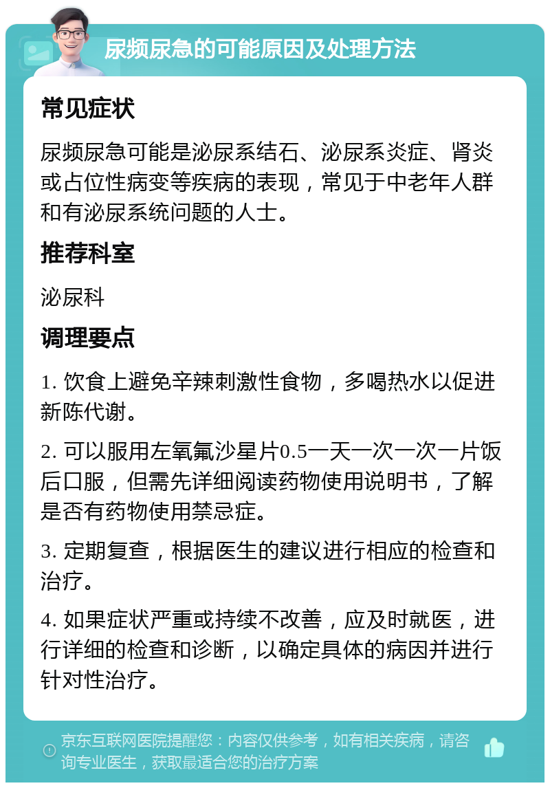 尿频尿急的可能原因及处理方法 常见症状 尿频尿急可能是泌尿系结石、泌尿系炎症、肾炎或占位性病变等疾病的表现，常见于中老年人群和有泌尿系统问题的人士。 推荐科室 泌尿科 调理要点 1. 饮食上避免辛辣刺激性食物，多喝热水以促进新陈代谢。 2. 可以服用左氧氟沙星片0.5一天一次一次一片饭后口服，但需先详细阅读药物使用说明书，了解是否有药物使用禁忌症。 3. 定期复查，根据医生的建议进行相应的检查和治疗。 4. 如果症状严重或持续不改善，应及时就医，进行详细的检查和诊断，以确定具体的病因并进行针对性治疗。