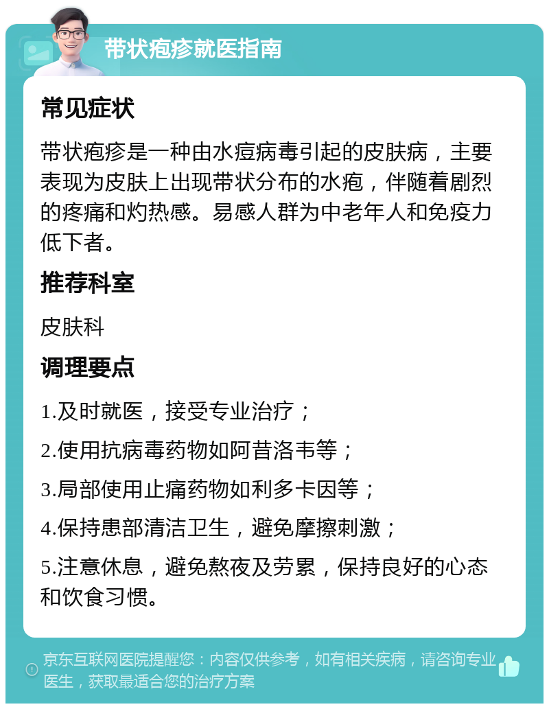 带状疱疹就医指南 常见症状 带状疱疹是一种由水痘病毒引起的皮肤病，主要表现为皮肤上出现带状分布的水疱，伴随着剧烈的疼痛和灼热感。易感人群为中老年人和免疫力低下者。 推荐科室 皮肤科 调理要点 1.及时就医，接受专业治疗； 2.使用抗病毒药物如阿昔洛韦等； 3.局部使用止痛药物如利多卡因等； 4.保持患部清洁卫生，避免摩擦刺激； 5.注意休息，避免熬夜及劳累，保持良好的心态和饮食习惯。