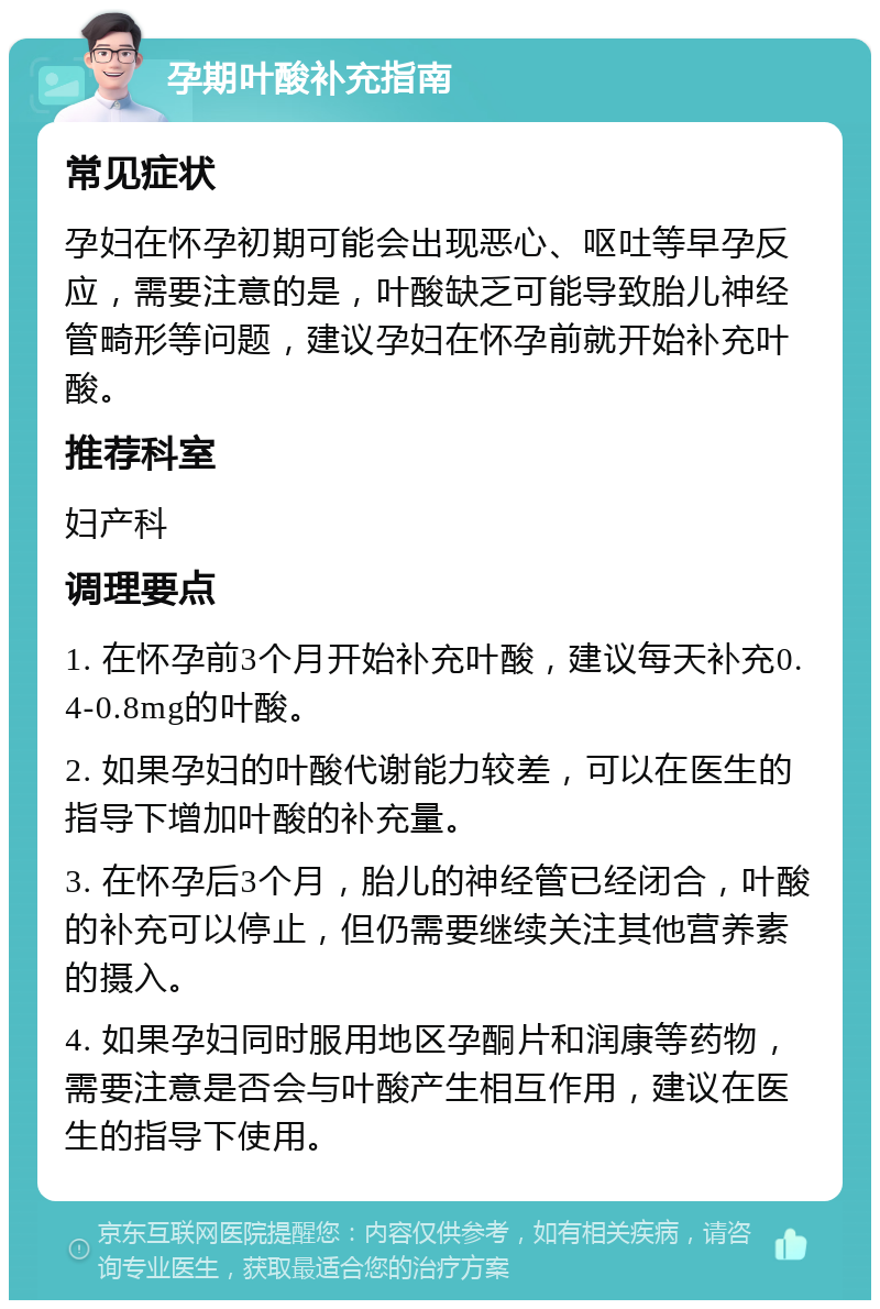 孕期叶酸补充指南 常见症状 孕妇在怀孕初期可能会出现恶心、呕吐等早孕反应，需要注意的是，叶酸缺乏可能导致胎儿神经管畸形等问题，建议孕妇在怀孕前就开始补充叶酸。 推荐科室 妇产科 调理要点 1. 在怀孕前3个月开始补充叶酸，建议每天补充0.4-0.8mg的叶酸。 2. 如果孕妇的叶酸代谢能力较差，可以在医生的指导下增加叶酸的补充量。 3. 在怀孕后3个月，胎儿的神经管已经闭合，叶酸的补充可以停止，但仍需要继续关注其他营养素的摄入。 4. 如果孕妇同时服用地区孕酮片和润康等药物，需要注意是否会与叶酸产生相互作用，建议在医生的指导下使用。