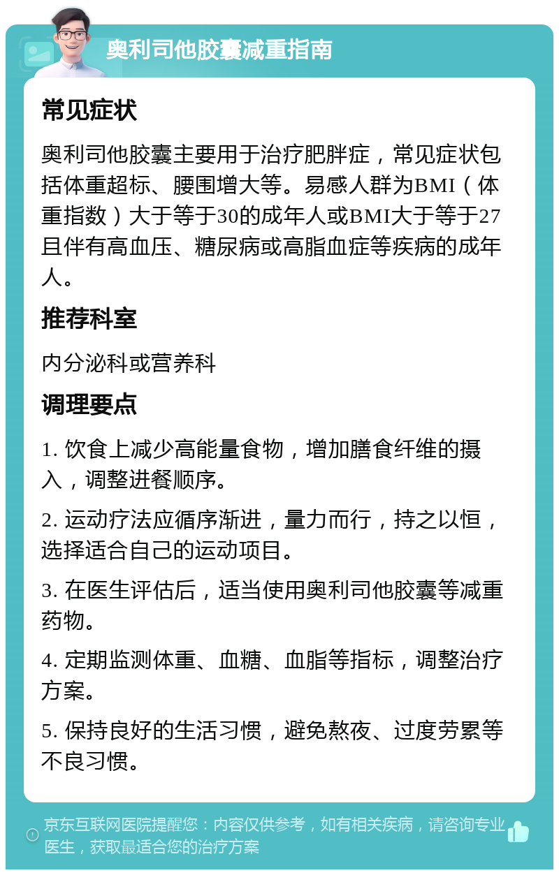 奥利司他胶囊减重指南 常见症状 奥利司他胶囊主要用于治疗肥胖症，常见症状包括体重超标、腰围增大等。易感人群为BMI（体重指数）大于等于30的成年人或BMI大于等于27且伴有高血压、糖尿病或高脂血症等疾病的成年人。 推荐科室 内分泌科或营养科 调理要点 1. 饮食上减少高能量食物，增加膳食纤维的摄入，调整进餐顺序。 2. 运动疗法应循序渐进，量力而行，持之以恒，选择适合自己的运动项目。 3. 在医生评估后，适当使用奥利司他胶囊等减重药物。 4. 定期监测体重、血糖、血脂等指标，调整治疗方案。 5. 保持良好的生活习惯，避免熬夜、过度劳累等不良习惯。