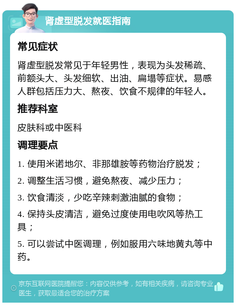 肾虚型脱发就医指南 常见症状 肾虚型脱发常见于年轻男性，表现为头发稀疏、前额头大、头发细软、出油、扁塌等症状。易感人群包括压力大、熬夜、饮食不规律的年轻人。 推荐科室 皮肤科或中医科 调理要点 1. 使用米诺地尔、非那雄胺等药物治疗脱发； 2. 调整生活习惯，避免熬夜、减少压力； 3. 饮食清淡，少吃辛辣刺激油腻的食物； 4. 保持头皮清洁，避免过度使用电吹风等热工具； 5. 可以尝试中医调理，例如服用六味地黄丸等中药。