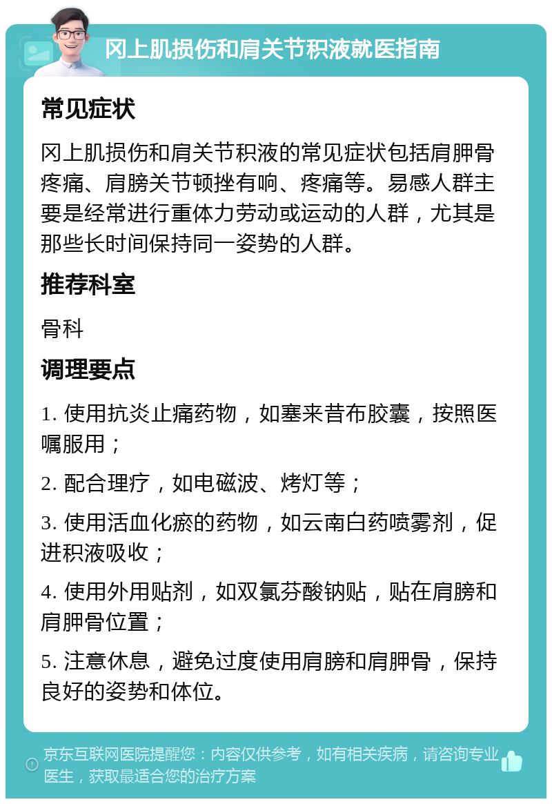 冈上肌损伤和肩关节积液就医指南 常见症状 冈上肌损伤和肩关节积液的常见症状包括肩胛骨疼痛、肩膀关节顿挫有响、疼痛等。易感人群主要是经常进行重体力劳动或运动的人群，尤其是那些长时间保持同一姿势的人群。 推荐科室 骨科 调理要点 1. 使用抗炎止痛药物，如塞来昔布胶囊，按照医嘱服用； 2. 配合理疗，如电磁波、烤灯等； 3. 使用活血化瘀的药物，如云南白药喷雾剂，促进积液吸收； 4. 使用外用贴剂，如双氯芬酸钠贴，贴在肩膀和肩胛骨位置； 5. 注意休息，避免过度使用肩膀和肩胛骨，保持良好的姿势和体位。