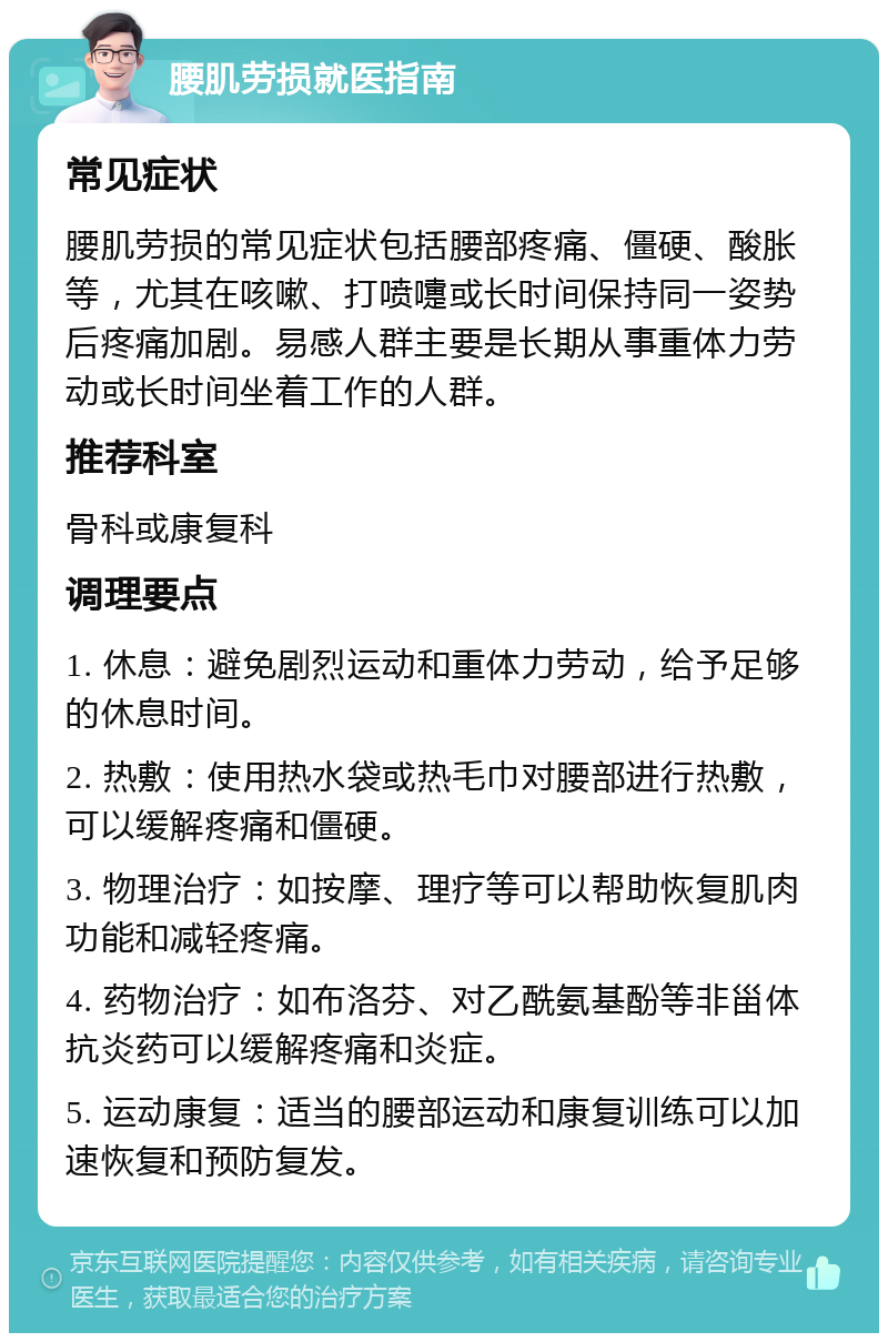 腰肌劳损就医指南 常见症状 腰肌劳损的常见症状包括腰部疼痛、僵硬、酸胀等，尤其在咳嗽、打喷嚏或长时间保持同一姿势后疼痛加剧。易感人群主要是长期从事重体力劳动或长时间坐着工作的人群。 推荐科室 骨科或康复科 调理要点 1. 休息：避免剧烈运动和重体力劳动，给予足够的休息时间。 2. 热敷：使用热水袋或热毛巾对腰部进行热敷，可以缓解疼痛和僵硬。 3. 物理治疗：如按摩、理疗等可以帮助恢复肌肉功能和减轻疼痛。 4. 药物治疗：如布洛芬、对乙酰氨基酚等非甾体抗炎药可以缓解疼痛和炎症。 5. 运动康复：适当的腰部运动和康复训练可以加速恢复和预防复发。