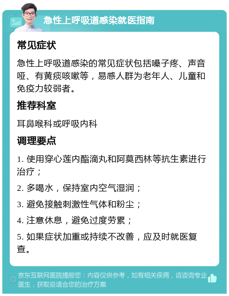 急性上呼吸道感染就医指南 常见症状 急性上呼吸道感染的常见症状包括嗓子疼、声音哑、有黄痰咳嗽等，易感人群为老年人、儿童和免疫力较弱者。 推荐科室 耳鼻喉科或呼吸内科 调理要点 1. 使用穿心莲内酯滴丸和阿莫西林等抗生素进行治疗； 2. 多喝水，保持室内空气湿润； 3. 避免接触刺激性气体和粉尘； 4. 注意休息，避免过度劳累； 5. 如果症状加重或持续不改善，应及时就医复查。