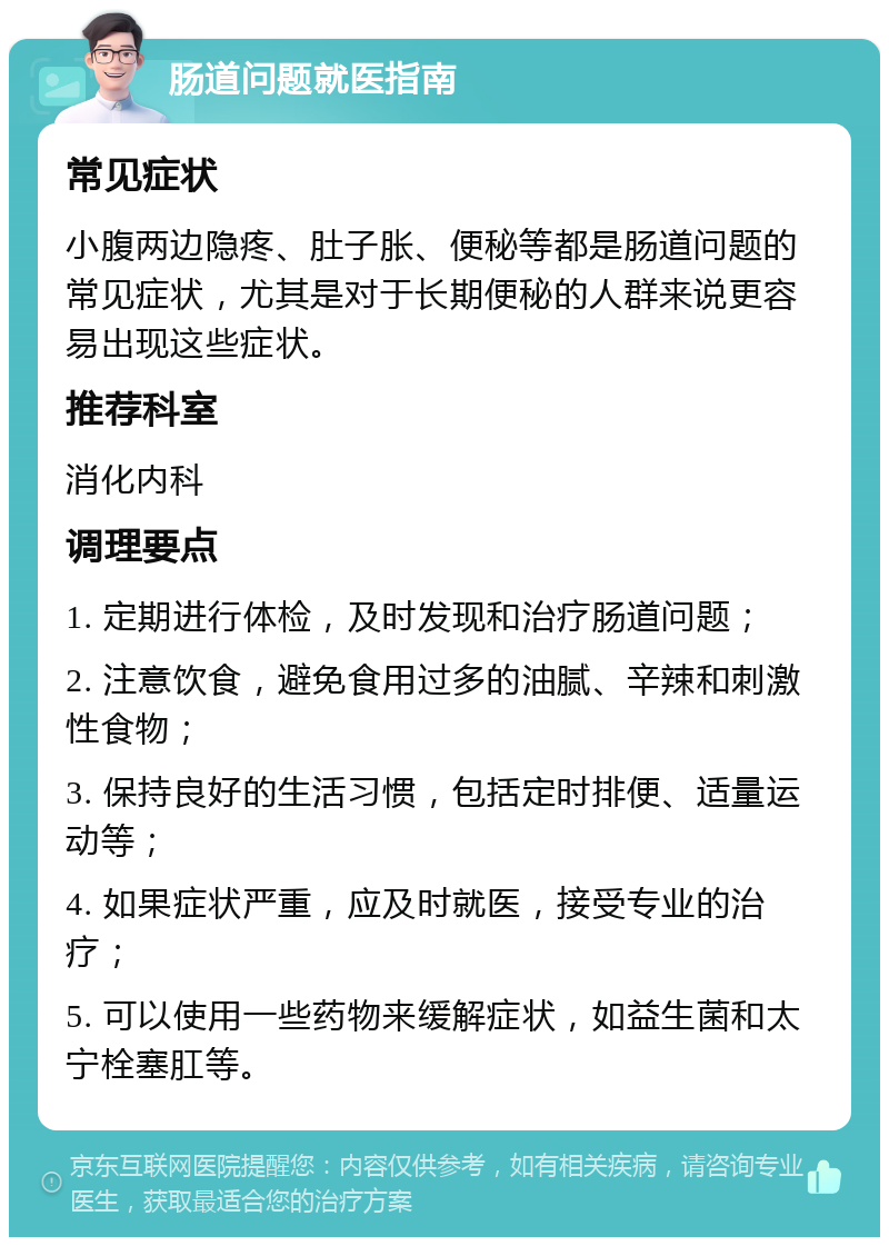 肠道问题就医指南 常见症状 小腹两边隐疼、肚子胀、便秘等都是肠道问题的常见症状，尤其是对于长期便秘的人群来说更容易出现这些症状。 推荐科室 消化内科 调理要点 1. 定期进行体检，及时发现和治疗肠道问题； 2. 注意饮食，避免食用过多的油腻、辛辣和刺激性食物； 3. 保持良好的生活习惯，包括定时排便、适量运动等； 4. 如果症状严重，应及时就医，接受专业的治疗； 5. 可以使用一些药物来缓解症状，如益生菌和太宁栓塞肛等。