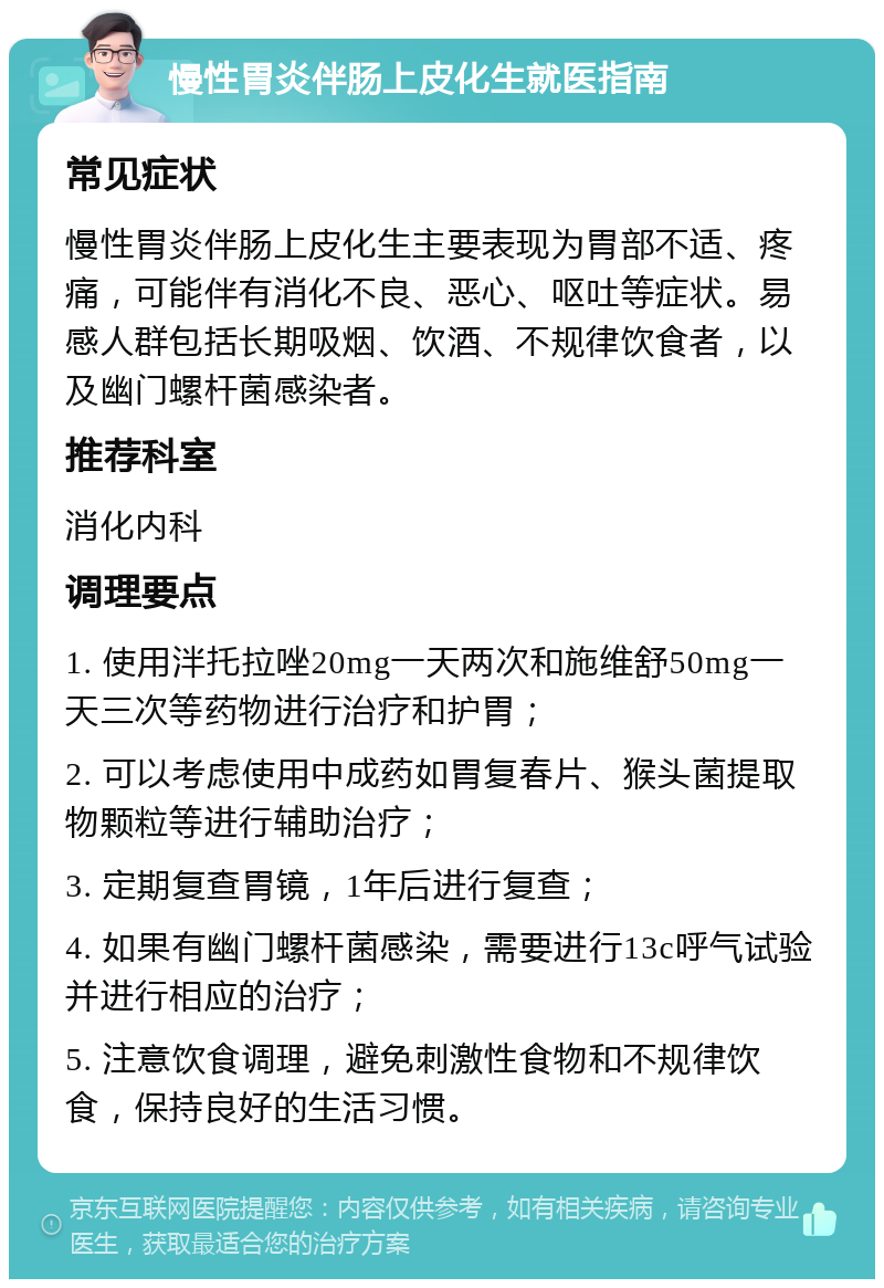 慢性胃炎伴肠上皮化生就医指南 常见症状 慢性胃炎伴肠上皮化生主要表现为胃部不适、疼痛，可能伴有消化不良、恶心、呕吐等症状。易感人群包括长期吸烟、饮酒、不规律饮食者，以及幽门螺杆菌感染者。 推荐科室 消化内科 调理要点 1. 使用泮托拉唑20mg一天两次和施维舒50mg一天三次等药物进行治疗和护胃； 2. 可以考虑使用中成药如胃复春片、猴头菌提取物颗粒等进行辅助治疗； 3. 定期复查胃镜，1年后进行复查； 4. 如果有幽门螺杆菌感染，需要进行13c呼气试验并进行相应的治疗； 5. 注意饮食调理，避免刺激性食物和不规律饮食，保持良好的生活习惯。