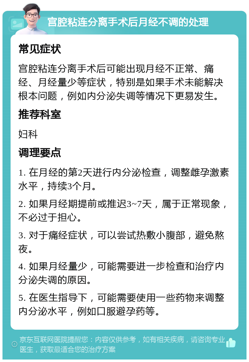 宫腔粘连分离手术后月经不调的处理 常见症状 宫腔粘连分离手术后可能出现月经不正常、痛经、月经量少等症状，特别是如果手术未能解决根本问题，例如内分泌失调等情况下更易发生。 推荐科室 妇科 调理要点 1. 在月经的第2天进行内分泌检查，调整雌孕激素水平，持续3个月。 2. 如果月经期提前或推迟3~7天，属于正常现象，不必过于担心。 3. 对于痛经症状，可以尝试热敷小腹部，避免熬夜。 4. 如果月经量少，可能需要进一步检查和治疗内分泌失调的原因。 5. 在医生指导下，可能需要使用一些药物来调整内分泌水平，例如口服避孕药等。