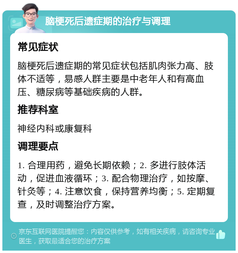 脑梗死后遗症期的治疗与调理 常见症状 脑梗死后遗症期的常见症状包括肌肉张力高、肢体不适等，易感人群主要是中老年人和有高血压、糖尿病等基础疾病的人群。 推荐科室 神经内科或康复科 调理要点 1. 合理用药，避免长期依赖；2. 多进行肢体活动，促进血液循环；3. 配合物理治疗，如按摩、针灸等；4. 注意饮食，保持营养均衡；5. 定期复查，及时调整治疗方案。