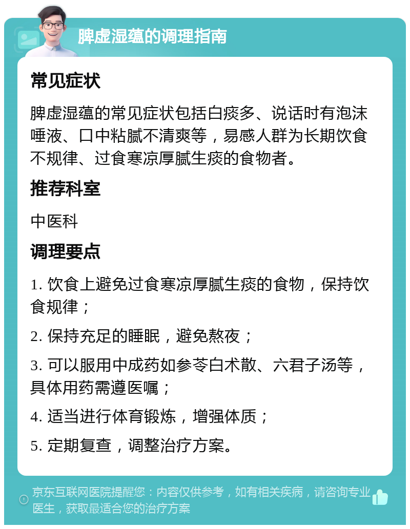 脾虚湿蕴的调理指南 常见症状 脾虚湿蕴的常见症状包括白痰多、说话时有泡沫唾液、口中粘腻不清爽等，易感人群为长期饮食不规律、过食寒凉厚腻生痰的食物者。 推荐科室 中医科 调理要点 1. 饮食上避免过食寒凉厚腻生痰的食物，保持饮食规律； 2. 保持充足的睡眠，避免熬夜； 3. 可以服用中成药如参苓白术散、六君子汤等，具体用药需遵医嘱； 4. 适当进行体育锻炼，增强体质； 5. 定期复查，调整治疗方案。