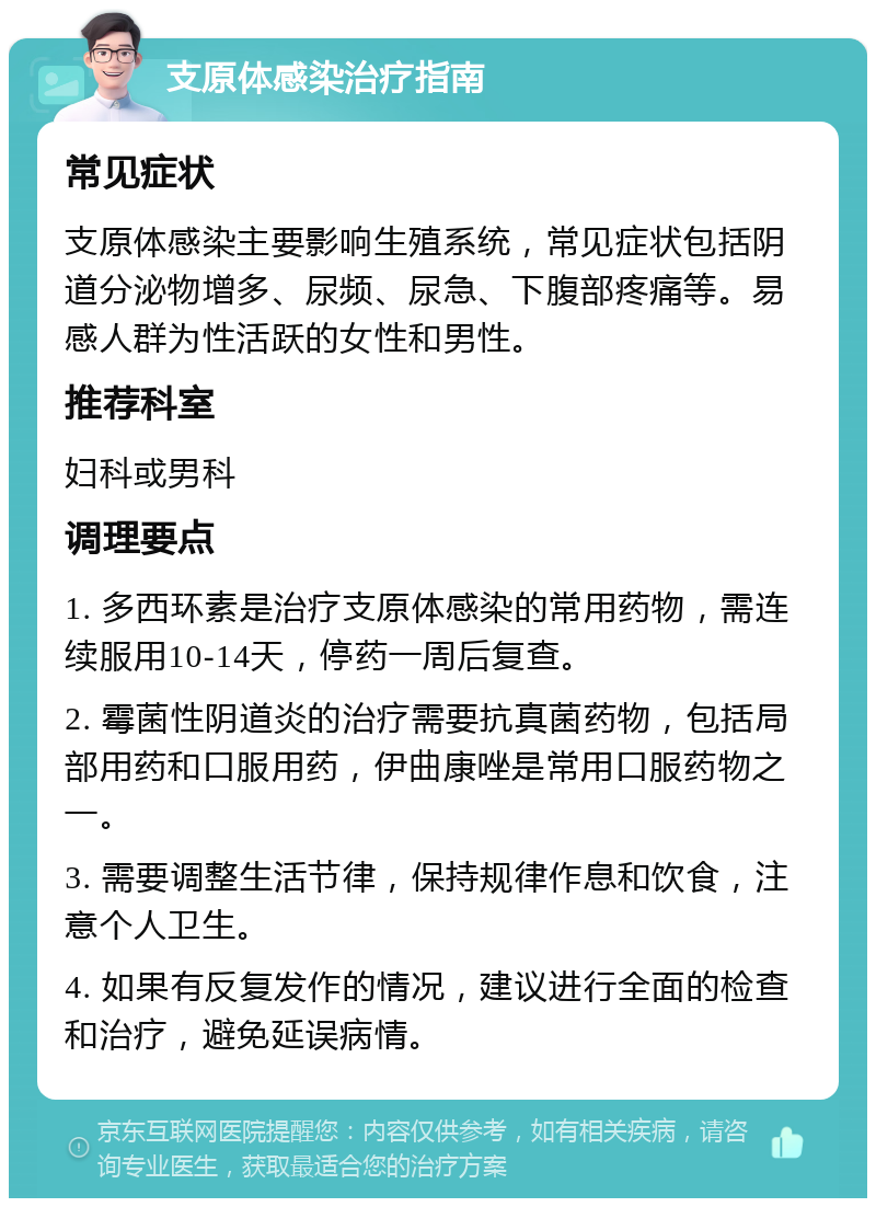 支原体感染治疗指南 常见症状 支原体感染主要影响生殖系统，常见症状包括阴道分泌物增多、尿频、尿急、下腹部疼痛等。易感人群为性活跃的女性和男性。 推荐科室 妇科或男科 调理要点 1. 多西环素是治疗支原体感染的常用药物，需连续服用10-14天，停药一周后复查。 2. 霉菌性阴道炎的治疗需要抗真菌药物，包括局部用药和口服用药，伊曲康唑是常用口服药物之一。 3. 需要调整生活节律，保持规律作息和饮食，注意个人卫生。 4. 如果有反复发作的情况，建议进行全面的检查和治疗，避免延误病情。